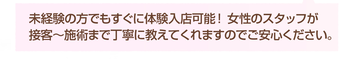 未経験の方でもすぐに体験入店可能！ 女性スタッフが接客～施術まで丁寧に教えてくれますのでご安心ください。
