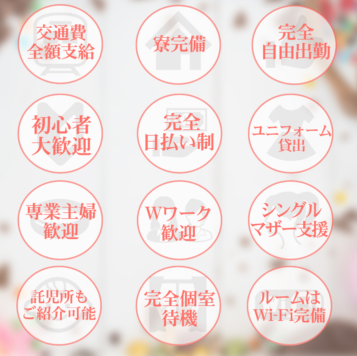 交通費全額支給 / 寮完備 / 完全自由出勤 / 初心者大歓迎 / 完全日払い制 / ユニフォーム貸出 / 専業主婦歓迎 / Wワーク歓迎 / シングルマザー支援 / 託児所もご紹介可 / 完全個室待機 / ルームはWiFi完備